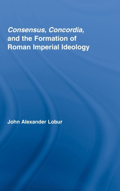 Book cover of: Consensus, Concordia and the Formation of Roman Imperial Ideology. By: John Alexander Lobur, John Alex Lobur