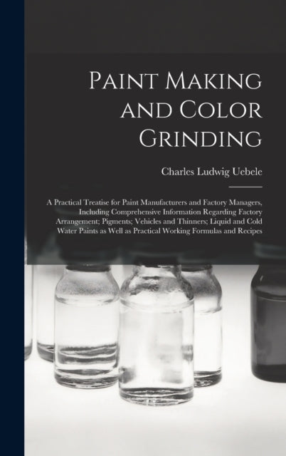 Book cover of: Paint Making and Color Grinding; a Practical Treatise for Paint Manufacturers and Factory Managers, Including Comprehensive Information Regarding Factory Arrangement; Pigments; Vehicles and Thinners; Liquid and Cold Water Paints as Well as Practical.... By: Charles Ludwig 1849- Uebele