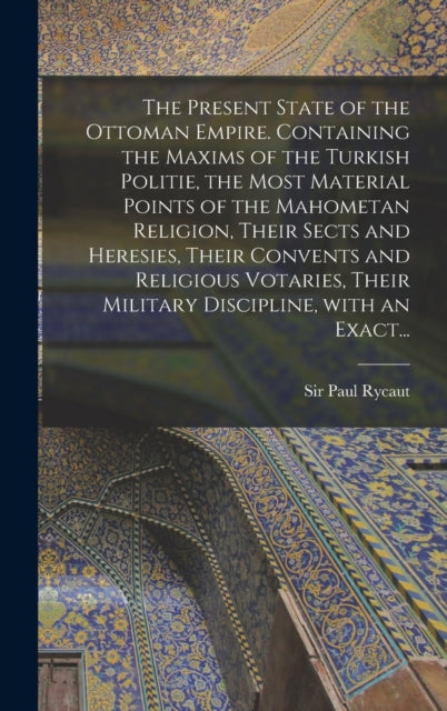 Book cover of: Present State of the Ottoman Empire. Containing the Maxims of the Turkish Politie, the Most Material Points of the Mahometan Religion, Their Sects and Heresies, Their Convents and Religious Votaries, Their Military Discipline, With an Exact.... By: Paul Rycaut