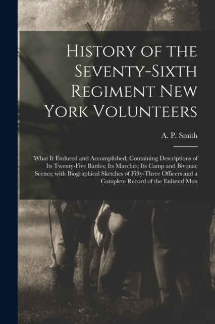 Book cover of: History of the Seventy-sixth Regiment New York Volunteers; What It Endured and Accomplished; Containing Descriptions of Its Twenty-five Battles; Its Marches; Its Camp and Bivouac Scenes; With Biographical Sketches of Fifty-three Officers and a Complete.... By: A. P. (Abram P. ) Smith