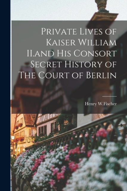 Book cover of: Private Lives of Kaiser William II.and His Consort Secret History of The Court of Berlin. By: Henry W Fischer