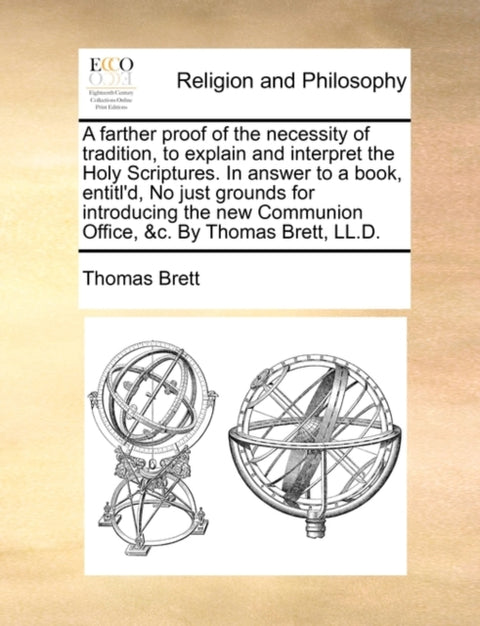 A Farther Proof of the Necessity of Tradition, to Explain and Interpret the Holy Scriptures. in Answer to a Book, Entitl'd, No Just Grounds for Introducing the New Communion Office, &C. by Thomas Brett, LL.D.