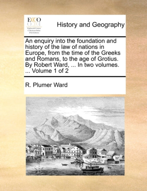 An enquiry into the foundation and history of the law of nations in Europe, from the time of the Greeks and Romans, to the age of Grotius. By Robert Ward, ... In two volumes. ... Volume 1 of 2