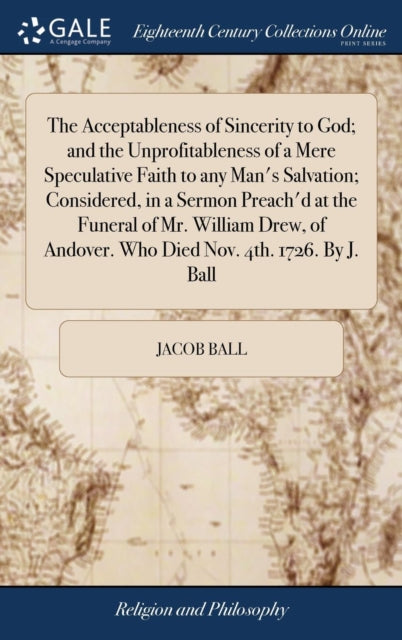 Book cover of: Acceptableness of Sincerity to God; and the Unprofitableness of a Mere Speculative Faith to any Man's Salvation; Considered, in a Sermon Preach'd at the Funeral of Mr. William Drew, of Andover. Who Died Nov. 4th. 1726. By J. Ball